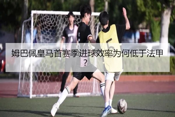 姆巴佩皇马首赛季进球效率为何低于法甲？