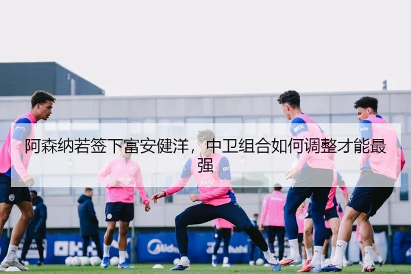 阿森纳若签下富安健洋，中卫组合如何调整才能最强